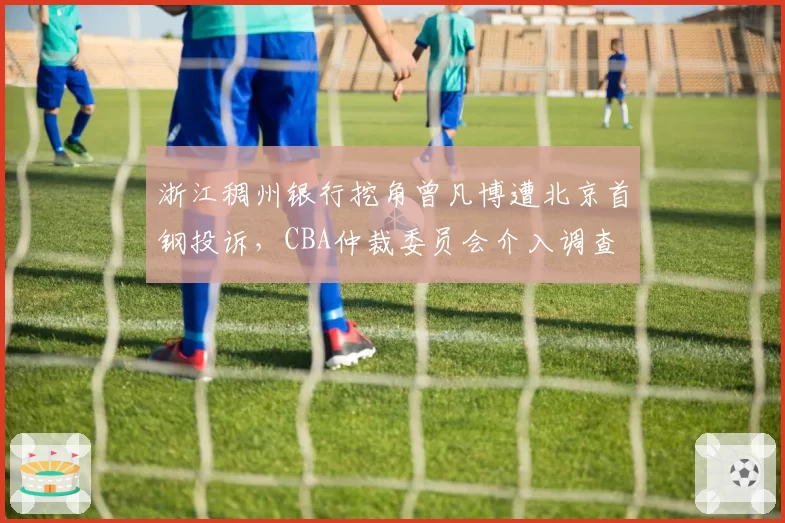 浙江稠州银行挖角曾凡博遭北京首钢投诉，CBA仲裁委员会介入调查