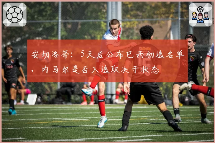 安切洛蒂：5天后公布巴西初选名单，内马尔是否入选取决于状态