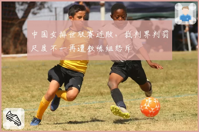 中国女排世联赛连败，裁判界判罚尺度不一再遭教练组怒斥