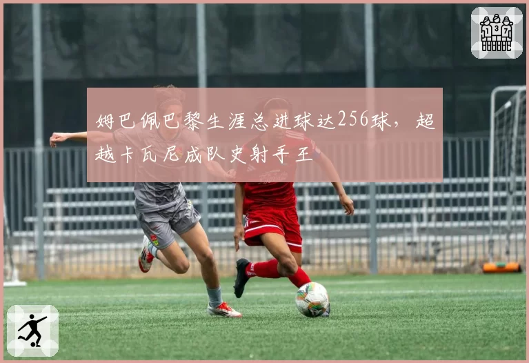 姆巴佩巴黎生涯总进球达256球，超越卡瓦尼成队史射手王