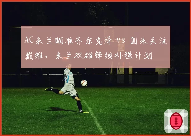 AC米兰瞄准齐尔克泽 vs 国米关注戴维，米兰双雄锋线补强计划