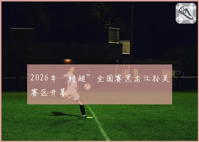 2026年“村超”全国赛黑龙江孙吴赛区开幕