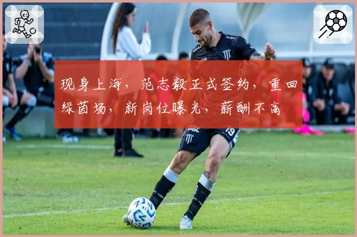 现身上海,范志毅正式签约,重回绿茵场,新岗位曝光,薪酬不高