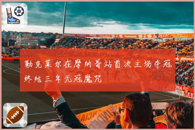 勒克莱尔在摩纳哥站首次主场夺冠终结三年无冠魔咒