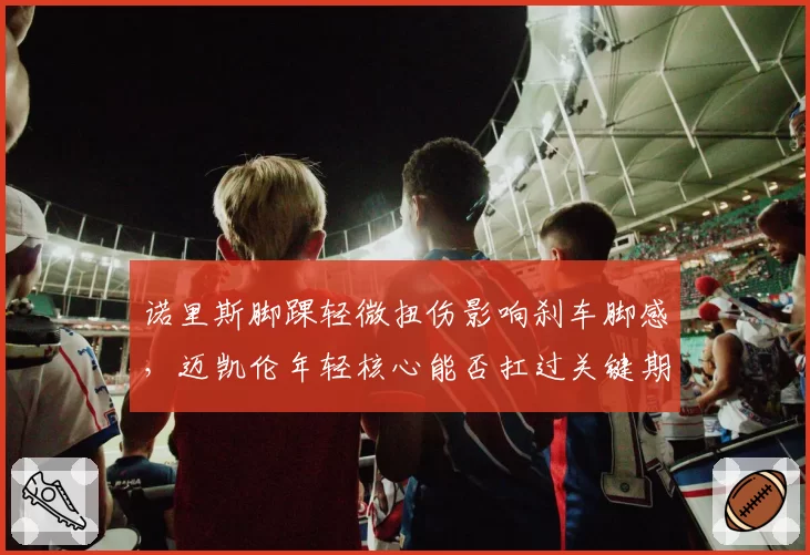 诺里斯脚踝轻微扭伤影响刹车脚感,迈凯伦年轻核心能否扛过关键期?