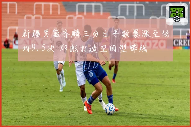 新疆男篮齐麟三分出手数暴涨至场均9.5次 邱彪打造空间型锋线