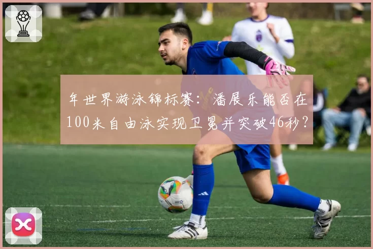 年世界游泳锦标赛：潘展乐能否在100米自由泳实现卫冕并突破46秒？
