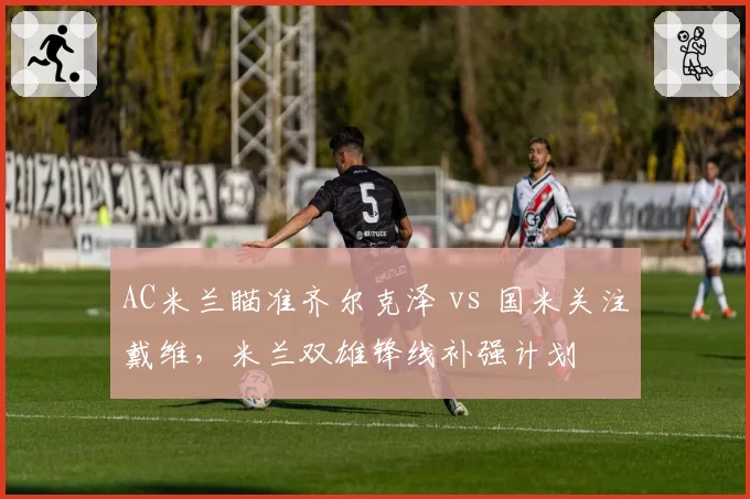 AC米兰瞄准齐尔克泽 vs 国米关注戴维，米兰双雄锋线补强计划