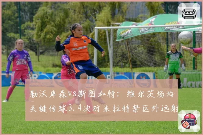 勒沃库森vs斯图加特：维尔茨场均关键传球3.4次对米拉特禁区外远射占比61%，创造机会方式对比