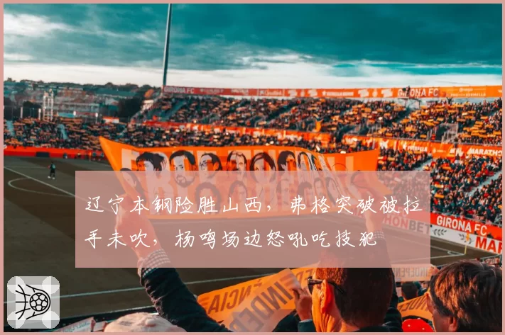 辽宁本钢险胜山西，弗格突破被拉手未吹，杨鸣场边怒吼吃技犯