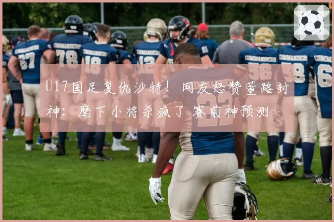 U17国足复仇沙特！网友怒赞董路封神：麾下小将杀疯了 赛前神预测