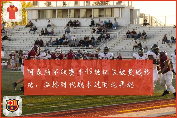 阿森纳不败赛季49场纪录被曼城终结，温格时代战术过时论再起
