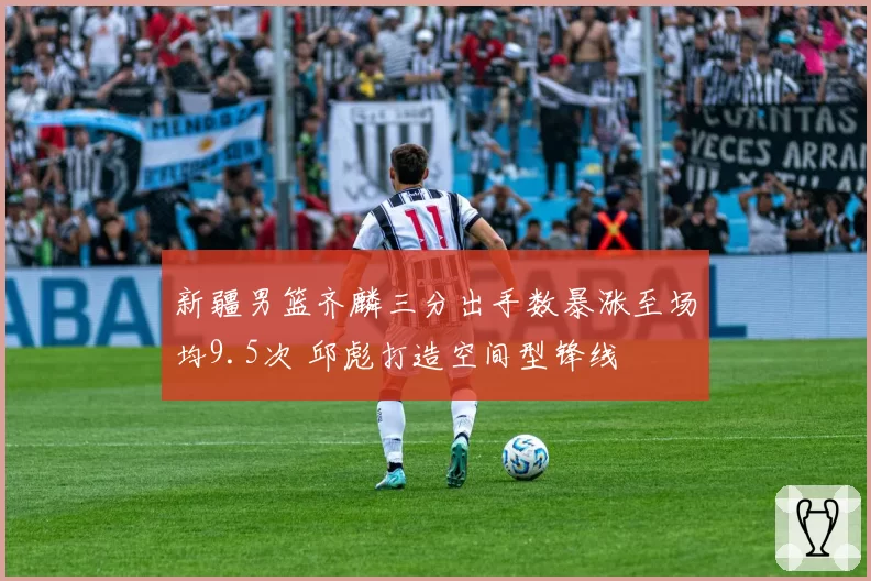 新疆男篮齐麟三分出手数暴涨至场均9.5次 邱彪打造空间型锋线