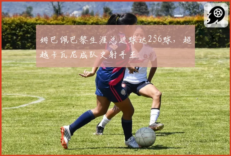姆巴佩巴黎生涯总进球达256球，超越卡瓦尼成队史射手王