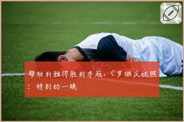 帮助利雅得胜利夺冠，C罗晒庆祝照：特别的一晚