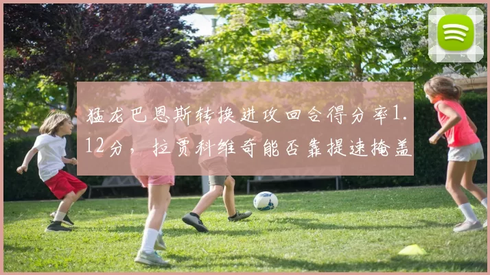 猛龙巴恩斯转换进攻回合得分率1.12分，拉贾科维奇能否靠提速掩盖阵地战短板？
