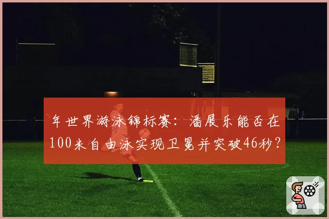 年世界游泳锦标赛：潘展乐能否在100米自由泳实现卫冕并突破46秒？