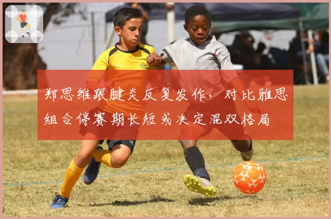 郑思维跟腱炎反复发作，对比雅思组合停赛期长短或决定混双格局