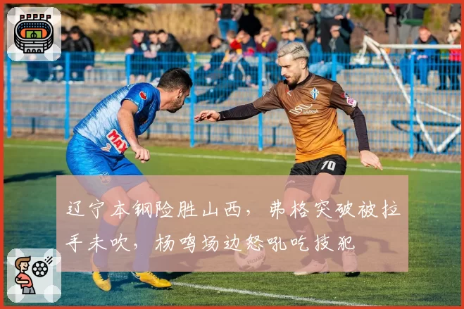 辽宁本钢险胜山西，弗格突破被拉手未吹，杨鸣场边怒吼吃技犯