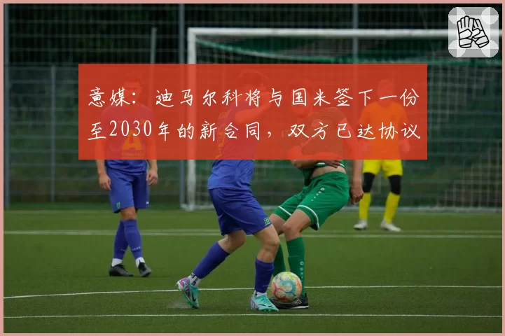 意媒：迪马尔科将与国米签下一份至2030年的新合同，双方已达协议