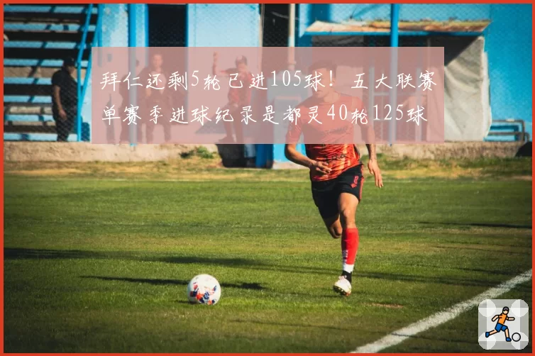 拜仁还剩5轮已进105球!五大联赛单赛季进球纪录是都灵40轮125球