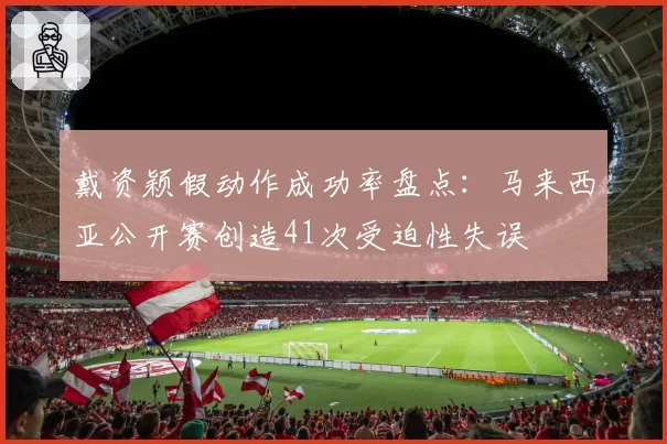 戴资颖假动作成功率盘点：马来西亚公开赛创造41次受迫性失误