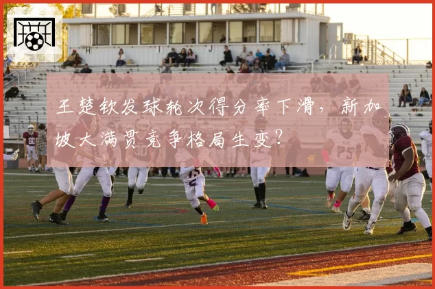 王楚钦发球轮次得分率下滑，新加坡大满贯竞争格局生变？