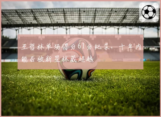 王哲林单场得分61分纪录，十年内能否被新星林葳超越