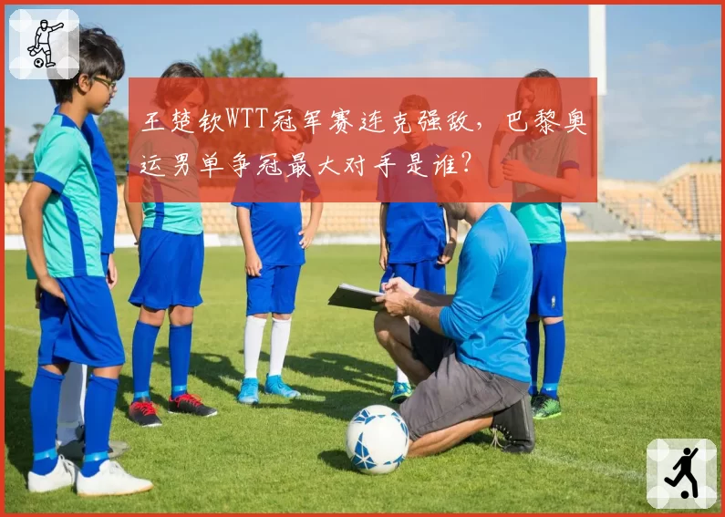 王楚钦WTT冠军赛连克强敌，巴黎奥运男单争冠最大对手是谁？