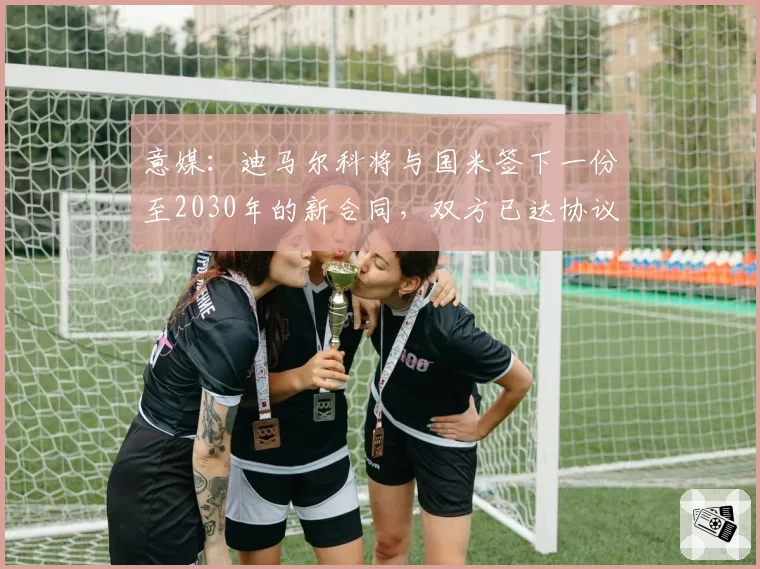 意媒：迪马尔科将与国米签下一份至2030年的新合同，双方已达协议