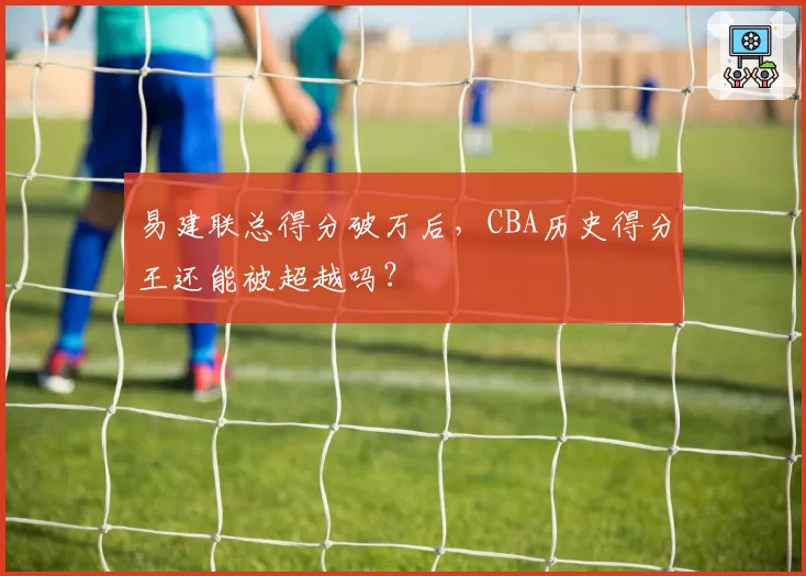 易建联总得分破万后，CBA历史得分王还能被超越吗？