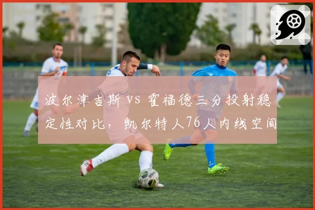 波尔津吉斯 vs 霍福德三分投射稳定性对比,凯尔特人76人内线空间拉扯