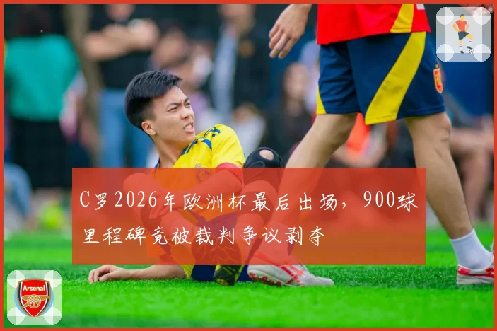 C罗2026年欧洲杯最后出场，900球里程碑竟被裁判争议剥夺