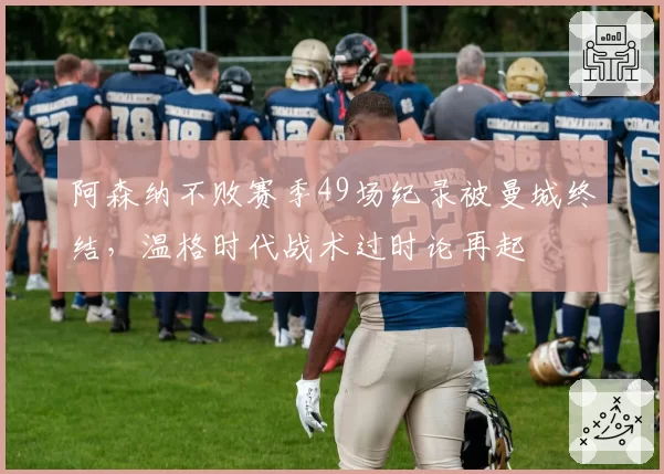 阿森纳不败赛季49场纪录被曼城终结，温格时代战术过时论再起
