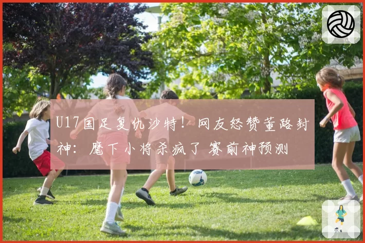 U17国足复仇沙特！网友怒赞董路封神：麾下小将杀疯了 赛前神预测
