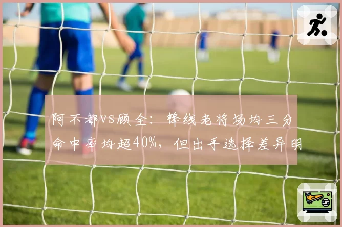 阿不都vs顾全：锋线老将场均三分命中率均超40%，但出手选择差异明显