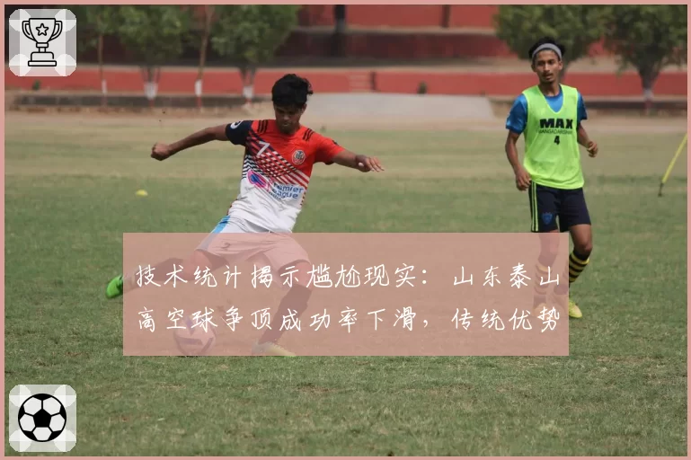 技术统计揭示尴尬现实：山东泰山高空球争顶成功率下滑，传统优势正被蚕食？