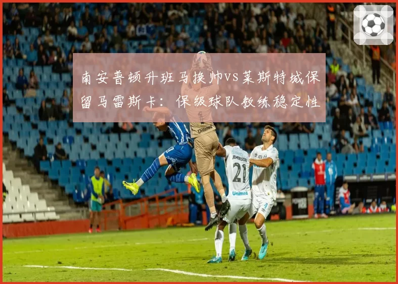 南安普顿升班马换帅vs莱斯特城保留马雷斯卡:保级球队教练稳定性与适应英超节奏对照