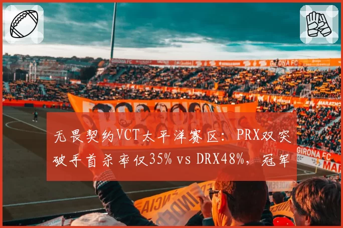 无畏契约VCT太平洋赛区：PRX双突破手首杀率仅35% vs DRX48%，冠军赛名额岌岌可危