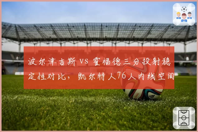 波尔津吉斯 vs 霍福德三分投射稳定性对比,凯尔特人76人内线空间拉扯