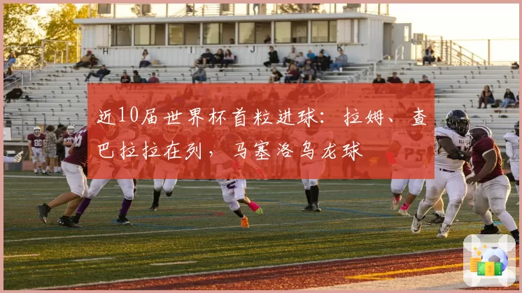 近10届世界杯首粒进球:拉姆、查巴拉拉在列,马塞洛乌龙球