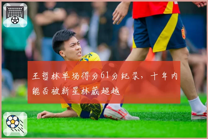 王哲林单场得分61分纪录，十年内能否被新星林葳超越