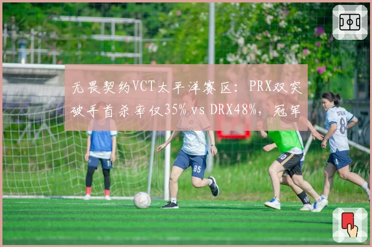 无畏契约VCT太平洋赛区：PRX双突破手首杀率仅35% vs DRX48%，冠军赛名额岌岌可危