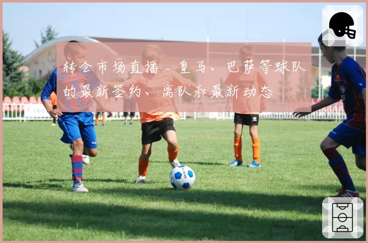 转会市场直播 _ 皇马、巴萨等球队的最新签约、离队和最新动态