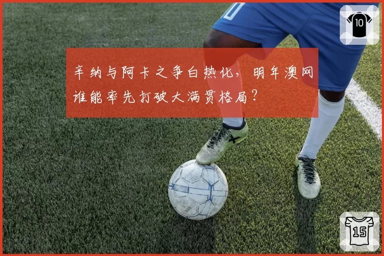 辛纳与阿卡之争白热化，明年澳网谁能率先打破大满贯格局？
