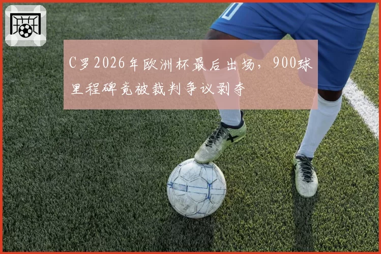 C罗2026年欧洲杯最后出场，900球里程碑竟被裁判争议剥夺