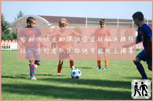 哈利伯顿左脚踝扭伤后核磁共振阴性，步行者队医称他可能赶上揭幕战