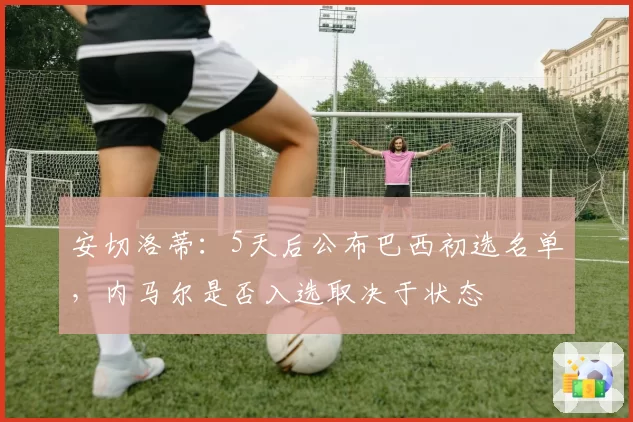 安切洛蒂：5天后公布巴西初选名单，内马尔是否入选取决于状态