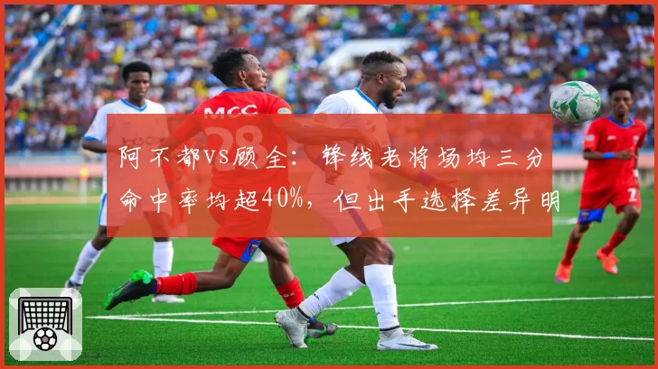 阿不都vs顾全：锋线老将场均三分命中率均超40%，但出手选择差异明显